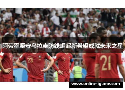 阿劳霍坚守乌拉圭防线崛起新希望成就未来之星 阿劳霍坚守乌拉圭防线崛起新希望成就未来之星