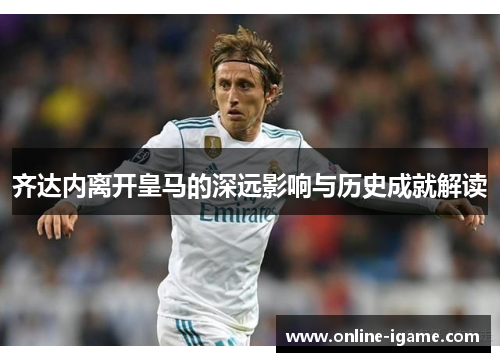 齐达内离开皇马的深远影响与历史成就解读