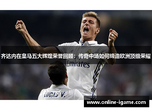 齐达内在皇马五大辉煌荣誉回顾：传奇中场如何缔造欧洲顶级荣耀