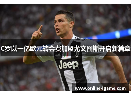 C罗以一亿欧元转会费加盟尤文图斯开启新篇章 C罗以一亿欧元转会费加盟尤文图斯开启新篇章