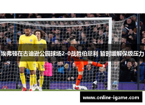 埃弗顿在古迪逊公园球场2-0战胜伯恩利 暂时缓解保级压力