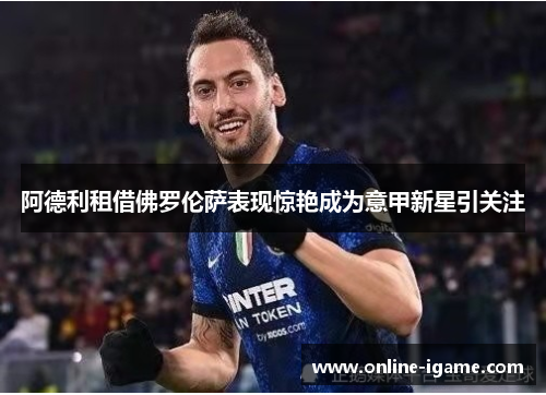 阿德利租借佛罗伦萨表现惊艳成为意甲新星引关注